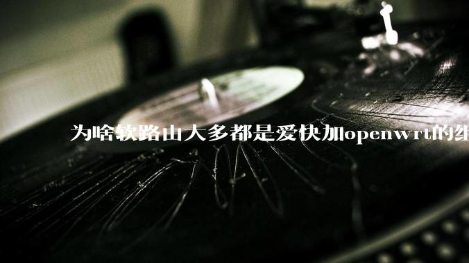 为啥软路由大多都是爱快加openwrt的组合，单openwrt有什么缺点嘛？