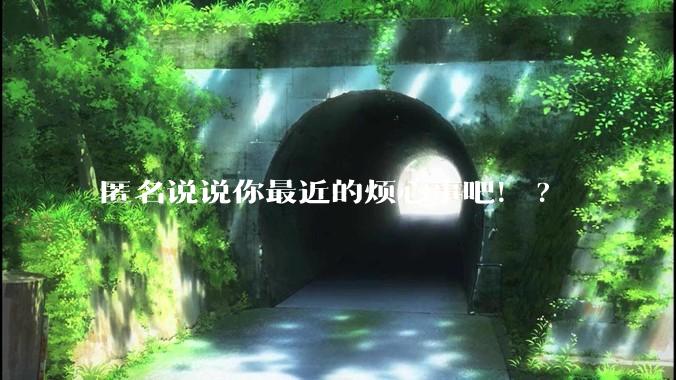 匿名说说你最近的烦心事吧！?